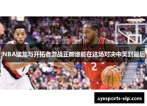 NBA猛龙与开拓者激战正酣谁能在这场对决中笑到最后